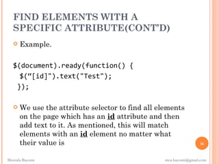 FIND ELEMENTS WITH A
  SPECIFIC ATTRIBUTE(CONT’D)
      Example.

   $(document).ready(function() {
     $(“[id]").text("Test");
    });

      We use the attribute selector to find all elements
       on the page which has an id attribute and then
       add text to it. As mentioned, this will match
       elements with an id element no matter what
       their value is                                               16


Mostafa Bayomi                                     mos.bayomi@gmail.com
 