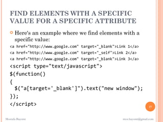 FIND ELEMENTS WITH A SPECIFIC
  VALUE FOR A SPECIFIC ATTRIBUTE
      Here's an example where we find elements with a
       specific value:
   <a href="http://www.google.com" target="_blank">Link 1</a>
   <a href="http://www.google.com" target="_self">Link 2</a>
   <a href="http://www.google.com" target="_blank">Link 3</a>
   <script type="text/javascript">
   $(function()
   {
     $("a[target='_blank']").text("new window");
   });
   </script>                                                          17


Mostafa Bayomi                                       mos.bayomi@gmail.com
 