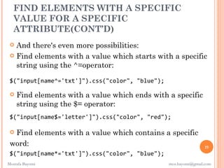 FIND ELEMENTS WITH A SPECIFIC
  VALUE FOR A SPECIFIC
  ATTRIBUTE(CONT’D)
  And there's even more possibilities:
  Find elements with a value which starts with a specific
   string using the ^=operator:

 $("input[name^='txt']").css("color", "blue");

    Find elements with a value which ends with a specific
     string using the $= operator:
 $("input[name$='letter']").css("color", "red");

 Find elements with a value which contains a specific
 word:                                                            19
 $("input[name*='txt']").css("color", "blue");
Mostafa Bayomi                                   mos.bayomi@gmail.com
 