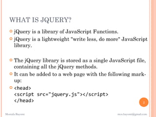 WHAT IS JQUERY?
    jQuery is a library of JavaScript Functions.
    jQuery is a lightweight "write less, do more" JavaScript
     library.

    The jQuery library is stored as a single JavaScript file,
     containing all the jQuery methods.
    It can be added to a web page with the following mark-
     up:
    <head>
     <script src="jquery.js"></script>
     </head>                                                 2


Mostafa Bayomi                                   mos.bayomi@gmail.com
 