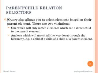 PARENT/CHILD RELATION
  SELECTORS
    jQuery also allows you to select elements based on their
     parent element. There are two variations:
      One which will only match elements which are a direct child
       to the parent element.
      And one which will match all the way down through the
       hierarchy, e.g. a child of a child of a child of a parent element.




                                                                         20


Mostafa Bayomi                                           mos.bayomi@gmail.com
 