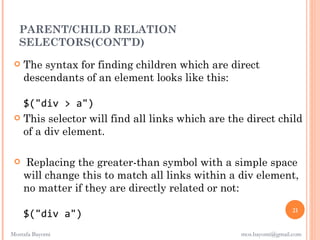 PARENT/CHILD RELATION
  SELECTORS(CONT’D)
    The syntax for finding children which are direct
     descendants of an element looks like this:

   $("div > a")
  This selector will find all links which are the direct child
   of a div element.

    Replacing the greater-than symbol with a simple space
     will change this to match all links within a div element,
     no matter if they are directly related or not:
                                                                   21
     $("div a")
Mostafa Bayomi                                    mos.bayomi@gmail.com
 