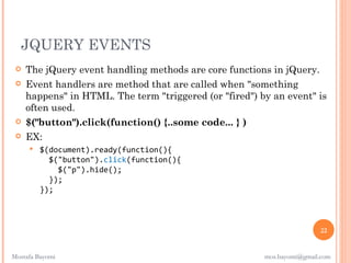 JQUERY EVENTS
    The jQuery event handling methods are core functions in jQuery.
    Event handlers are method that are called when "something
     happens" in HTML. The term "triggered (or "fired") by an event" is
     often used.
    $("button").click(function() {..some code... } )
    EX:
        $(document).ready(function(){
           $("button").click(function(){
             $("p").hide();
           });
         });



                                                                         22


Mostafa Bayomi                                           mos.bayomi@gmail.com
 