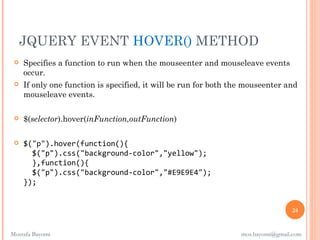 JQUERY EVENT HOVER() METHOD
    Specifies a function to run when the mouseenter and mouseleave events
     occur.
    If only one function is specified, it will be run for both the mouseenter and
     mouseleave events.

    $(selector).hover(inFunction,outFunction)

    $("p").hover(function(){
       $("p").css("background-color","yellow");
       },function(){
       $("p").css("background-color","#E9E9E4");
     });


                                                                                  24


Mostafa Bayomi                                                    mos.bayomi@gmail.com
 