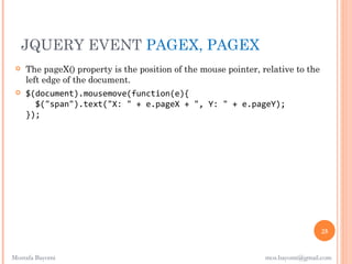 JQUERY EVENT PAGEX, PAGEX
    The pageX() property is the position of the mouse pointer, relative to the
     left edge of the document.
    $(document).mousemove(function(e){
       $("span").text("X: " + e.pageX + ", Y: " + e.pageY);
     });




                                                                                  25


Mostafa Bayomi                                                   mos.bayomi@gmail.com
 