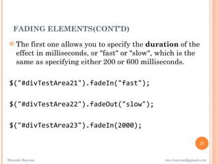 FADING ELEMENTS(CONT’D)
    The first one allows you to specify the duration of the
     effect in milliseconds, or "fast" or "slow", which is the
     same as specifying either 200 or 600 milliseconds. 

 $("#divTestArea21").fadeIn("fast");

 $("#divTestArea22").fadeOut("slow");

 $("#divTestArea23").fadeIn(2000);

                                                                   27


Mostafa Bayomi                                     mos.bayomi@gmail.com
 