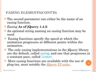 FADING ELEMENTS(CONT’D)
  The second parameter can either be the name of an
   easing function. 
  Easing As of jQuery 1.4.3:
  An optional string naming an easing function may be
   used.
  Easing functions specify the speed at which the
   animation progresses at different points within the
   animation.
  The only easing implementations in the jQuery library
   are the default, called swing, and one that progresses at
   a constant pace, called linear.
  More easing functions are available with the use of
                                                          28
   plug-ins, most notably the jQuery UI suite.
Mostafa Bayomi                                 mos.bayomi@gmail.com
 