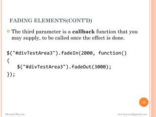 FADING ELEMENTS(CONT’D)
    The third parameter is a callback function that you
     may supply, to be called once the effect is done.

 $("#divTestArea3").fadeIn(2000, function()
 {
     $("#divTestArea3").fadeOut(3000);
 });




                                                               29


Mostafa Bayomi                                 mos.bayomi@gmail.com
 