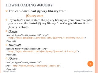 DOWNLOADING JQUERY
     You can download jQuery library from
                 jQuery.com
     If you don't want to store the jQuery library on your own computer,
      you can use the hosted jQuery library from Google ,Microsoft or
      jQuery website.
     Google
  <script type="text/javascript" src="
    http://ajax.googleapis.com/ajax/libs/jquery/1.4.2/jquery.min.js">
  </script>
     Microsoft
  <script type="text/javascript" src="
    http://ajax.microsoft.com/ajax/jquery/jquery-1.4.2.min.js">
  </script>
     jQuery
  <script type="text/javascript"
                                                                           3
  src=" http://code.jquery.com/jquery-latest.js">
  </script>
Mostafa Bayomi                                            mos.bayomi@gmail.com
 
