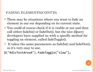 FADING ELEMENTS(CONT’D)
  There may be situations where you want to fade an
   element in our out depending on its current state.
  You could of course check if it is visible or not and then
   call either fadeIn() or fadeOut(), but the nice jQuery
   developers have supplied us with a specific method for
   toggling an element, called fadeToggle().
  It takes the same parameters as fadeIn() and fadeOut(),
   so it's very easy to use. 
 $("#divTestArea4").fadeToggle("slow");


                                                                30


Mostafa Bayomi                                  mos.bayomi@gmail.com
 