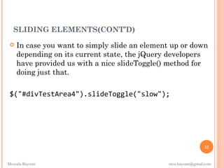 SLIDING ELEMENTS(CONT’D)
    In case you want to simply slide an element up or down
     depending on its current state, the jQuery developers
     have provided us with a nice slideToggle() method for
     doing just that.

 $("#divTestArea4").slideToggle("slow");




                                                               32


Mostafa Bayomi                                 mos.bayomi@gmail.com
 