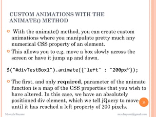 CUSTOM ANIMATIONS WITH THE
  ANIMATE() METHOD
   With the animate() method, you can create custom
   animations where you manipulate pretty much any
   numerical CSS property of an element.
  This allows you to e.g. move a box slowly across the
   screen or have it jump up and down.

 $("#divTestBox1").animate({"left" : "200px”});

    The first, and only required, parameter of the animate
     function is a map of the CSS properties that you wish to
     have altered. In this case, we have an absolutely
     positioned div element, which we tell jQuery to move 33
     until it has reached a left property of 200 pixels.
Mostafa Bayomi                                   mos.bayomi@gmail.com
 