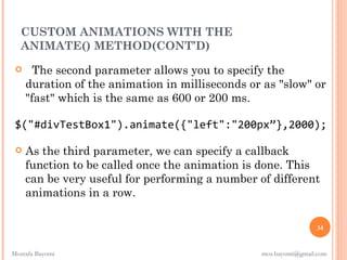 CUSTOM ANIMATIONS WITH THE
  ANIMATE() METHOD(CONT’D)
      The second parameter allows you to specify the
     duration of the animation in milliseconds or as "slow" or
     "fast" which is the same as 600 or 200 ms.

 $("#divTestBox1").animate({"left":"200px”},2000);

    As the third parameter, we can specify a callback
     function to be called once the animation is done. This
     can be very useful for performing a number of different
     animations in a row.

                                                                 34


Mostafa Bayomi                                   mos.bayomi@gmail.com
 