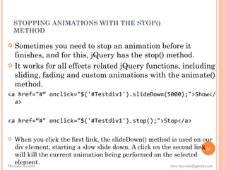 STOPPING ANIMATIONS WITH THE STOP()
    METHOD

 Sometimes you need to stop an animation before it
  finishes, and for this, jQuery has the stop() method.
 It works for all effects related jQuery functions, including
  sliding, fading and custom animations with the animate()
  method.
<a href="#“ onclick="$('#Testdiv1').slideDown(5000);">Show</
  a>


<a href=“#" onclick="$('#Testdiv1').stop();">Stop</a>

  When you click the first link, the slideDown() method is used on our
   div element, starting a slow slide down. A click on the second link 35
   will kill the current animation being performed on the selected
   element.
Mostafa Bayomi                                            mos.bayomi@gmail.com
 