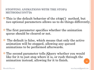 STOPPING ANIMATIONS WITH THE STOP()
    METHOD(CONT’D)

   This is the default behavior of the stop() method, but
    two optional parameters allows us to do things differently.

   The first parameter specifies whether the animation
    queue should be cleared or not.

    The default is false, which means that only the active
    animation will be stopped, allowing any queued
    animations to be performed afterwards.
   The second parameter tells jQuery whether you would
    like for it to just stop where it is, or rush through the
    animation instead, allowing for it to finish.                 36


Mostafa Bayomi                                    mos.bayomi@gmail.com
 