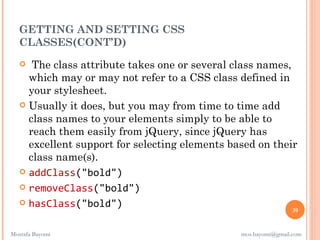 GETTING AND SETTING CSS
  CLASSES(CONT’D)
     The class attribute takes one or several class names,
     which may or may not refer to a CSS class defined in
     your stylesheet.
    Usually it does, but you may from time to time add
     class names to your elements simply to be able to
     reach them easily from jQuery, since jQuery has
     excellent support for selecting elements based on their
     class name(s). 
    addClass("bold")

    removeClass("bold")

    hasClass("bold")
                                                                39


Mostafa Bayomi                                  mos.bayomi@gmail.com
 