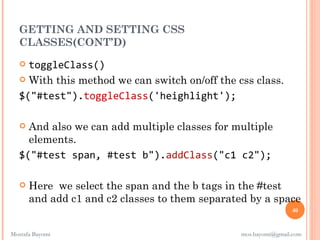 GETTING AND SETTING CSS
  CLASSES(CONT’D)
    toggleClass()
    With this method we can switch on/off the css class.

   $("#test").toggleClass('heighlight');

    And also we can add multiple classes for multiple
     elements.
   $("#test span, #test b").addClass("c1 c2");

      Here we select the span and the b tags in the #test
       and add c1 and c2 classes to them separated by a space
                                                                 40


Mostafa Bayomi                                   mos.bayomi@gmail.com
 