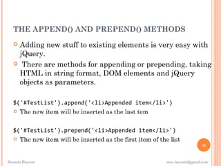 THE APPEND() AND PREPEND() METHODS
   Adding new stuff to existing elements is very easy with
    jQuery.
    There are methods for appending or prepending, taking
    HTML in string format, DOM elements and jQuery
    objects as parameters.

   $('#TestList').append('<li>Appended item</li>')
    The new item will be inserted as the last tem



   $('#TestList').prepend('<li>Appended item</li>')
    The new item will be inserted as the first item of the list
                                                                            41


Mostafa Bayomi                                             mos.bayomi@gmail.com
 