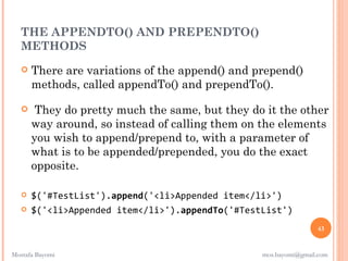 THE APPENDTO() AND PREPENDTO()
  METHODS
      There are variations of the append() and prepend()
       methods, called appendTo() and prependTo().

       They do pretty much the same, but they do it the other
       way around, so instead of calling them on the elements
       you wish to append/prepend to, with a parameter of
       what is to be appended/prepended, you do the exact
       opposite.

      $('#TestList').append('<li>Appended item</li>')
      $('<li>Appended item</li>').appendTo('#TestList')
                                                                  43


Mostafa Bayomi                                    mos.bayomi@gmail.com
 