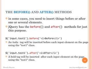 THE BEFORE() AND AFTER() METHODS
    in some cases, you need to insert things before or after
     one or several elements.
    jQuery has the before() and after() methods for just
     this purpose.

   $('input.test1').before('<i>Before</i>')
    An italic tag will be inserted before each input element on the page
     using the "test1" class.

   $('input.test1').after('<i>After</i>')
    A bold tag will be inserted after each input element on the page
     using the "test1" class.                                        44


Mostafa Bayomi                                           mos.bayomi@gmail.com
 