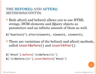 THE BEFORE() AND AFTER()
  METHODS(CONT’D)
      Both after() and before() allows you to use HTML
       strings, DOM elements and jQuery objects as
       parameters and an infinite amount of them as well.
   $("#spnTest2").after(element1, element2, element3);

      There are variations of the before() and after() methods,
       called insertBefore() and insertAfter(). 

   $('#test').before('<i>Before</i>')
   $('<i>Before</i>').insertBefore('#test')

                                                                  45


Mostafa Bayomi                                    mos.bayomi@gmail.com
 