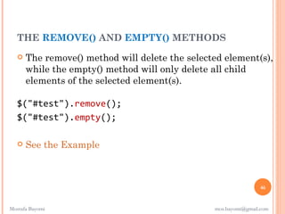 THE REMOVE() AND EMPTY() METHODS
      The remove() method will delete the selected element(s),
       while the empty() method will only delete all child
       elements of the selected element(s). 

   $("#test").remove();
   $("#test").empty();

      See the Example



                                                                 46


Mostafa Bayomi                                   mos.bayomi@gmail.com
 