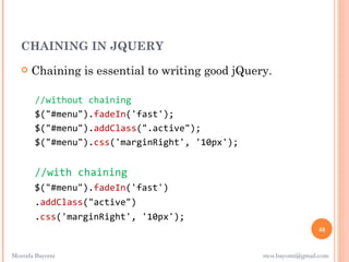 CHAINING IN JQUERY
      Chaining is essential to writing good jQuery.

       //without chaining
       $("#menu").fadeIn('fast');
       $("#menu").addClass(".active");
       $("#menu").css('marginRight', '10px');


       //with chaining
       $("#menu").fadeIn('fast')
       .addClass("active")
       .css('marginRight', '10px');
                                                                  48


Mostafa Bayomi                                    mos.bayomi@gmail.com
 