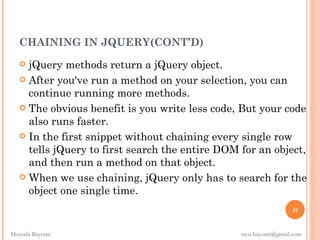 CHAINING IN JQUERY(CONT’D)
    jQuery methods return a jQuery object.
    After you've run a method on your selection, you can
     continue running more methods. 
    The obvious benefit is you write less code, But your code
     also runs faster.
    In the first snippet without chaining every single row
     tells jQuery to first search the entire DOM for an object,
     and then run a method on that object.
    When we use chaining, jQuery only has to search for the
     object one single time.
                                                                 49


Mostafa Bayomi                                   mos.bayomi@gmail.com
 