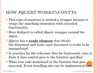 HOW JQUERY WORKS?(CONT’D)
    This type of construct is termed a wrapper because it
     wraps the matching element(s) with extended
     functionality.
    Here $(object) is called jQuery wrapper around the
     object.
    jQuery has a ready element that checks
     the document and waits until document is ready to be
     manipulated.
    It searches for the reference files for framework, once it
     finds it then control goes to the function specified.
    What ever code mentioned in the function that gets
                                                             5
     executed. Event handling also can be implemented here.
Mostafa Bayomi                                   mos.bayomi@gmail.com
 