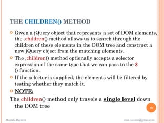 THE CHILDREN() METHOD
      Given a jQuery object that represents a set of DOM elements,
       the .children() method allows us to search through the
       children of these elements in the DOM tree and construct a
       new jQuery object from the matching elements.
      The .children() method optionally accepts a selector
       expression of the same type that we can pass to the $
       () function.
      If the selector is supplied, the elements will be filtered by
       testing whether they match it.
   NOTE:
   The children() method only travels a single level down
    the DOM tree                                         50


Mostafa Bayomi                                       mos.bayomi@gmail.com
 
