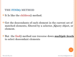 THE FIND() METHOD
   It Is like the children() method.

   Get the descendants of each element in the current set of
    matched elements, filtered by a selector, jQuery object, or
    element.

   But the find() method can traverse down multiple levels
    to select descendant elements 



                                                                  51


Mostafa Bayomi                                   mos.bayomi@gmail.com
 