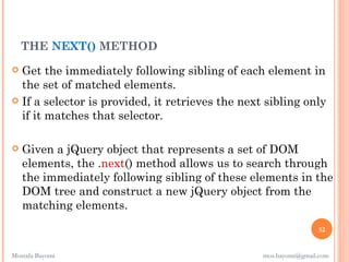 THE NEXT() METHOD
 Get the immediately following sibling of each element in
  the set of matched elements.
 If a selector is provided, it retrieves the next sibling only
  if it matches that selector.

   Given a jQuery object that represents a set of DOM
    elements, the .next() method allows us to search through
    the immediately following sibling of these elements in the
    DOM tree and construct a new jQuery object from the
    matching elements.
                                                                  52


Mostafa Bayomi                                    mos.bayomi@gmail.com
 