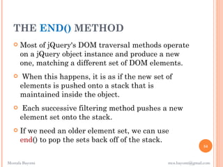 THE END() METHOD
      Most of jQuery's DOM traversal methods operate
       on a jQuery object instance and produce a new
       one, matching a different set of DOM elements.
       When this happens, it is as if the new set of
       elements is pushed onto a stack that is
       maintained inside the object.
       Each successive filtering method pushes a new
       element set onto the stack.
      If we need an older element set, we can use
       end() to pop the sets back off of the stack.
                                                                   54


Mostafa Bayomi                                     mos.bayomi@gmail.com
 