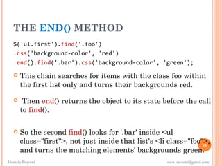 THE END() METHOD
   $('ul.first').find('.foo')
   .css('background-color', 'red')
   .end().find('.bar').css('background-color', 'green');

      This chain searches for items with the class foo within
       the first list only and turns their backgrounds red.

       Then end() returns the object to its state before the call
       to find().

      So the second find() looks for '.bar' inside <ul
       class="first">, not just inside that list's <li class="foo">,
                                                                  55
       and turns the matching elements' backgrounds green.
Mostafa Bayomi                                        mos.bayomi@gmail.com
 