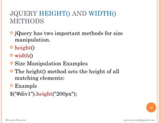 JQUERY HEIGHT() AND WIDTH()
  METHODS
    jQuery has two important methods for size
     manipulation.
    height()

    width()

    Size Manipulation Examples

    The height() method sets the height of all
     matching elements:
    Example

   $("#div1").height("200px");

                                                                  57


Mostafa Bayomi                                    mos.bayomi@gmail.com
 