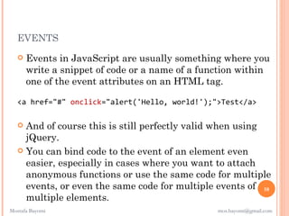 EVENTS
      Events in JavaScript are usually something where you
       write a snippet of code or a name of a function within
       one of the event attributes on an HTML tag.

   <a href="#" onclick="alert('Hello, world!');">Test</a>

    And of course this is still perfectly valid when using
     jQuery.
    You can bind code to the event of an element even
     easier, especially in cases where you want to attach
     anonymous functions or use the same code for multiple
     events, or even the same code for multiple events of 58
     multiple elements.
Mostafa Bayomi                                   mos.bayomi@gmail.com
 