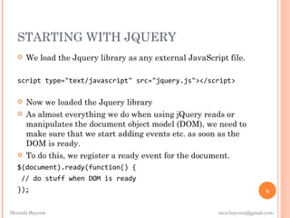 STARTING WITH JQUERY
      We load the Jquery library as any external JavaScript file.

   script type="text/javascript" src="jquery.js"></script>

      Now we loaded the Jquery library
      As almost everything we do when using jQuery reads or
       manipulates the document object model (DOM), we need to
       make sure that we start adding events etc. as soon as the
       DOM is ready.
      To do this, we register a ready event for the document.
   $(document).ready(function() {
    // do stuff when DOM is ready
   });                                                                     6


Mostafa Bayomi                                            mos.bayomi@gmail.com
 