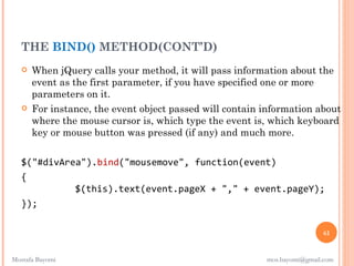 THE BIND() METHOD(CONT’D)
      When jQuery calls your method, it will pass information about the
       event as the first parameter, if you have specified one or more
       parameters on it.
      For instance, the event object passed will contain information about
       where the mouse cursor is, which type the event is, which keyboard
       key or mouse button was pressed (if any) and much more.


   $("#divArea").bind("mousemove", function(event)
   {
             $(this).text(event.pageX + "," + event.pageY);
   });

                                                                           61


Mostafa Bayomi                                            mos.bayomi@gmail.com
 
