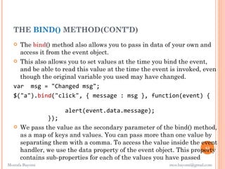 THE BIND() METHOD(CONT’D)
    The bind() method also allows you to pass in data of your own and
     access it from the event object.
    This also allows you to set values at the time you bind the event,
     and be able to read this value at the time the event is invoked, even
     though the original variable you used may have changed.
   var msg = "Changed msg";
   $("a").bind("click", { message : msg }, function(event) {

                      alert(event.data.message);
                 });
      We pass the value as the secondary parameter of the bind() method,
       as a map of keys and values. You can pass more than one value by
       separating them with a comma. To access the value inside the event
                                                                       62
       handler, we use the data property of the event object. This property
       contains sub-properties for each of the values you have passed
Mostafa Bayomi                                            mos.bayomi@gmail.com
 