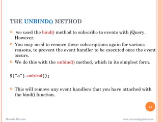 THE UNBIND() METHOD
       we used the bind() method to subscribe to events with jQuery.
       However.
      You may need to remove these subscriptions again for various
       reasons, to prevent the event handler to be executed once the event
       occurs.
      We do this with the unbind() method, which in its simplest form.


   $("a").unbind();

      This will remove any event handlers that you have attached with
       the bind() function.

                                                                          63


Mostafa Bayomi                                            mos.bayomi@gmail.com
 
