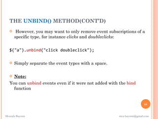 THE UNBIND() METHOD(CONT’D)
       However, you may want to only remove event subscriptions of a
       specific type, for instance clicks and doubleclicks:


   $("a").unbind("click doubleclick");

      Simply separate the event types with a space.

    Note:
   You can unbind events even if it were not added with the bind
     function


                                                                        64


Mostafa Bayomi                                          mos.bayomi@gmail.com
 