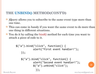 THE UNBIND() METHOD(CONT’D)
      jQuery allows you to subscribe to the same event type more than
       one time.
      This can come in handy if you want the same event to do more than
       one thing in different situations.
      You do it by calling the bind() method for each time you want to
       attach a piece of code to it.


                 $("a").bind("click", function() {
                            alert("First event handler!");
                    });

                    $("a").bind("click", function() {
                            alert("Second event handler!");
                                                                        65
                            $("a").unbind("click");
                              });
Mostafa Bayomi                                          mos.bayomi@gmail.com
 