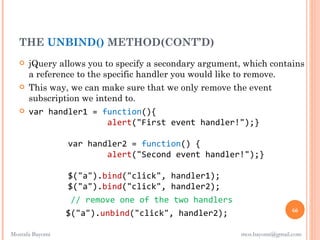 THE UNBIND() METHOD(CONT’D)
      jQuery allows you to specify a secondary argument, which contains
       a reference to the specific handler you would like to remove.
      This way, we can make sure that we only remove the event
       subscription we intend to.
      var handler1 = function(){
                           alert("First event handler!");}

                 var handler2 = function() {
                         alert("Second event handler!");}

                 $("a").bind("click", handler1);
                 $("a").bind("click", handler2);
                  // remove one of the two handlers
                                                                         66
                 $("a").unbind("click", handler2);

Mostafa Bayomi                                           mos.bayomi@gmail.com
 