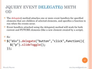 JQUERY EVENT DELEGATE() METH
     OD
    The delegate() method attaches one or more event handlers for specified
     elements that are children of selected elements, and specifies a function to
     run when the events occur.
    Event handlers attached using the delegate() method will work for both
     current and FUTURE elements (like a new element created by a script).

    Ex:
    $("div").delegate("button","click",function(){
       $("p").slideToggle();
     });


                                                                                 67


Mostafa Bayomi                                                   mos.bayomi@gmail.com
 