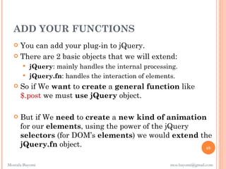 ADD YOUR FUNCTIONS
    You can add your plug-in to jQuery.
    There are 2 basic objects that we will extend:
        jQuery: mainly handles the internal processing.
        jQuery.fn: handles the interaction of elements.
      So if We want to create a general function like
       $.post we must use jQuery object.

      But if We need to create a new kind of animation
       for our elements, using the power of the jQuery
       selectors (for DOM’s elements) we would extend the
       jQuery.fn object.                                69


Mostafa Bayomi                                       mos.bayomi@gmail.com
 