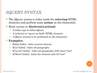 JQUERY SYNTAX
      The jQuery syntax is tailor made for selecting HTML
       elements and perform some action on the element(s).
      Basic syntax is: $(selector).action()
          A dollar sign to define jQuery
          A (selector) to "query (or find)" HTML elements
          A jQuery action() to be performed on the element(s)
      Examples:
          $(this).hide() - hides current element
          $("p").hide() - hides all paragraphs
          $("p.test").hide() - hides all paragraphs with class="test"
          $("#test").hide() - hides the element with id="test"



                                                                                          7


Mostafa Bayomi                                                           mos.bayomi@gmail.com
 