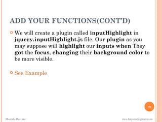 ADD YOUR FUNCTIONS(CONT’D)
      We will create a plugin called inputHighlight in
       jquery.inputHighlight.js file. Our plugin as you
       may suppose will highlight our inputs when They
       got the focus, changing their background color to
       be more visible.

      See Example




                                                              70


Mostafa Bayomi                                mos.bayomi@gmail.com
 