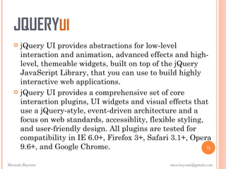 JQUERYUI
    jQuery UI provides abstractions for low-level
     interaction and animation, advanced effects and high-
     level, themeable widgets, built on top of the jQuery
     JavaScript Library, that you can use to build highly
     interactive web applications.
    jQuery UI provides a comprehensive set of core
     interaction plugins, UI widgets and visual effects that
     use a jQuery-style, event-driven architecture and a
     focus on web standards, accessiblity, flexible styling,
     and user-friendly design. All plugins are tested for
     compatibility in IE 6.0+, Firefox 3+, Safari 3.1+, Opera
     9.6+, and Google Chrome.                                71


Mostafa Bayomi                                    mos.bayomi@gmail.com
 