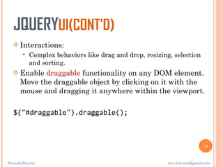 JQUERYUI(CONT’D)
      Interactions:
          Complex behaviors like drag and drop, resizing, selection
           and sorting.
      Enable draggable functionality on any DOM element.
       Move the draggable object by clicking on it with the
       mouse and dragging it anywhere within the viewport.

   $("#draggable").draggable();



                                                                         72


Mostafa Bayomi                                           mos.bayomi@gmail.com
 