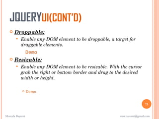 JQUERYUI(CONT’D)
      Droppable:
          Enable any DOM element to be droppable, a target for
           draggable elements.
         Demo
    Resizable:
          Enable any DOM element to be resizable. With the cursor
           grab the right or bottom border and drag to the desired
           width or height.

                Demo


                                                                       73


Mostafa Bayomi                                         mos.bayomi@gmail.com
 